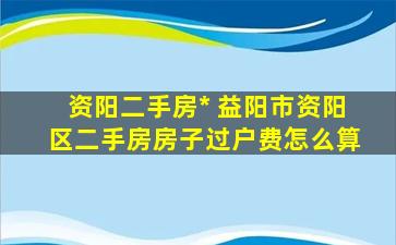 资阳二手房出售 益阳市资阳区二手房房子过户费怎么算